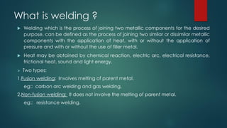 What is welding ?
 Welding which is the process of joining two metallic components for the desired
purpose, can be defined as the process of joining two similar or dissimilar metallic
components with the application of heat, with or without the application of
pressure and with or without the use of filler metal.
 Heat may be obtained by chemical reaction, electric arc, electrical resistance,
frictional heat, sound and light energy.
 Two types:
1.Fusion welding: Involves melting of parent metal.
eg:: carbon arc welding and gas welding.
2.Non-fusion welding: It does not involve the melting of parent metal.
eg:: resistance welding.
 