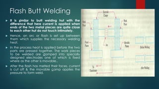 Flash Butt Welding
 It is similar to butt welding hut with the
difference that here current is applied when
ends of the two metal pieces are quite close
to each other hut do not touch intimately.
 Hence, an arc or flash is set up between
them which supplies the necessary welding
heat.
 In the process heat is applied before the two
parts are pressed together. The work pieces
to be welded are damped into specially
designed electrodes one of which is fixed
where as the other is movable..
 After the flash has melted their faces, current
is cut off & the movable camp applies the
pressure to form weld.
 