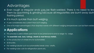 Advantages
 Even rough or irregular ends can be flash-welded. There is no need to lev
them by machining & grinding because all irregularities are burnt away durin
flashing period.
 It is much quicker than butt welding.
 It uses considerably less current than butt welding.
 One of its major advantages is that dissimilar metals with different welding temperatures can be flash-welded
Applications
 This process is useful where parts have to be joined end-to-end or edge- to - edge.
 To assemble rods, bars, tubings, sheets & most ferrous metals.
 In the production of wheel rims for automobiles
 & bicycles.
 For welding tubular such as automobiles break cross - shafts.
 For welding tube coils for refrigeration plants etc.
 