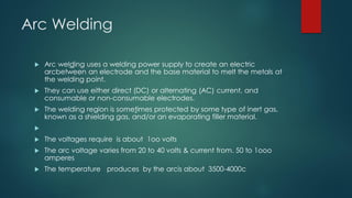 Arc Welding
 Arc welding uses a welding power supply to create an electric
arcbetween an electrode and the base material to melt the metals at
the welding point.
 They can use either direct (DC) or alternating (AC) current, and
consumable or non-consumable electrodes.
 The welding region is sometimes protected by some type of inert gas,
known as a shielding gas, and/or an evaporating filler material.

 The voltages require is about 1oo volts
 The arc voltage varies from 20 to 40 volts & current from. 50 to 1ooo
amperes
 The temperature produces by the arcis about 3500-4000c
 