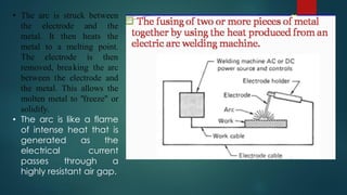 • The arc is struck between
the electrode and the
metal. It then heats the
metal to a melting point.
The electrode is then
removed, breaking the arc
between the electrode and
the metal. This allows the
molten metal to "freeze" or
solidify.
• The arc is like a flame
of intense heat that is
generated as the
electrical current
passes through a
highly resistant air gap.
 