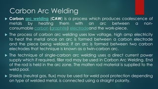 Carbon Arc Welding
 Carbon arc welding (CAW) is a process which produces coalescence of
metals by heating them with an arc between a non-
consumable carbon (graphite) electrodeand the work-piece.
 The process of carbon arc welding uses low voltage, high amp electricity
to heat the metal once an arc is formed between a carbon electrode
and the piece being welded; if an arc is formed between two carbon
electrodes that technique is known as a twin-carbon arc.
 The technique of single-carbon arc welding uses a direct current power
supply which if required, filler rod may be used in Carbon Arc Welding. End
of the rod is held in the arc zone. The molten rod material is supplied to the
weld pool.
 Shields (neutral gas, flux) may be used for weld pool protection depending
on type of welded metal. is connected using a straight polarity.
 