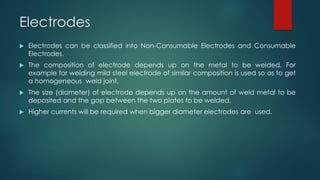 Electrodes
 Electrodes can be classified into Non-Consumable Electrodes and Consumable
Electrodes.
 The composition of electrode depends up on the metal to be welded. For
example for welding mild steel electrode of similar composition is used so as to get
a homogeneous weld joint.
 The size (diameter) of electrode depends up on the amount of weld metal to be
deposited and the gap between the two plates to be welded.
 Higher currents will be required when bigger diameter electrodes are used.
 