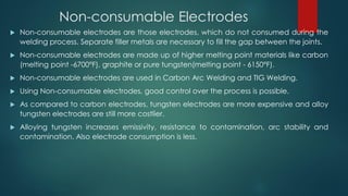 Non-consumable Electrodes
 Non-consumable electrodes are those electrodes, which do not consumed during the
welding process. Separate filler metals are necessary to fill the gap between the joints.
 Non-consumable electrodes are made up of higher melting point materials like carbon
(melting point -6700°F), graphite or pure tungsten(melting point - 6150°F).
 Non-consumable electrodes are used in Carbon Arc Welding and TIG Welding.
 Using Non-consumable electrodes, good control over the process is possible.
 As compared to carbon electrodes, tungsten electrodes are more expensive and alloy
tungsten electrodes are still more costlier.
 Alloying tungsten increases emissivity, resistance to contamination, arc stability and
contamination. Also electrode consumption is less.
 