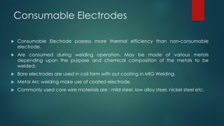 Consumable Electrodes
 Consumable Electrode possess more thermal efficiency than non-consumable
electrode.
 Are consumed during welding operation. May be made of various metals
depending upon the purpose and chemical composition of the metals to be
welded.
 Bare electrodes are used in coil form with out coating in MIG Welding.
 Metal Arc welding make use of coated electrode.
 Commonly used core wire materials are : mild steel, low alloy steel, nickel steel etc.
 