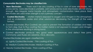 Consumable Electrodes may be classified into
1. Bare Electrodes : There won’t be any coating of flux in case of bare electrodes. Arc
produced by bare electrode is unstable. Joint produced by bare electrodes are not strong
enough. Also irregular metal transfer and atmospheric contamination takes place. Bare
electrodes are used when strength is not a primary concern.
2. Coated Electrodes : Molten metal is exposed to oxygen and nitrogen in the atmosphere
and so undesirable oxides and other substances decreasing the strength of the weld
formed.
 Coated electrodes (Flux Coated) are used to prevent the formation of oxidizes and helps
to form slag. Due to Flux coating the molten metal is not exposed to oxygen and nitrogen
in the atmosphere resulting in strong bond.
 Coated electrodes produce very good weld appearances and defect free joints.
Commonly used fluxes are asbestos, mica, silica etc.
Coated Electrodes are again classified into
a) Lightly Coated Electrodes : Thin coating of Flux.
b) Medium Coated Electrodes: Medium coating of Flux.
c) Heavily Coated Electrodes : Thick coating of Flux.
 
