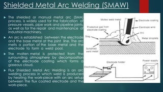 Shielded Metal Arc Welding (SMAW)
 The shielded or manual metal arc (SMA)
process, is widely used for the fabrication of
pressure vessels, pipe work and pipeline joints,
as well as for the repair and maintenance of
industrial machinery.
 An arc is established between the electrode
and the base metal at the joint line. The arc
melts a portion of the base metal and the
electrode to form a weld pool.
 The molten metal is protected from the
surrounding atmosphere by decomposition
of the electrode coating which forms a
gaseous cloud.
 Flux Shielded Metal Arc Welding is an arc
welding process in which weld is produced
by heating the work-piece with an arc setup
between the flux coated electrode and the
work-piece.
 