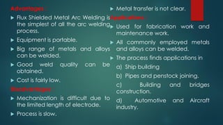 Advantages :
 Flux Shielded Metal Arc Welding is
the simplest of all the arc welding
process.
 Equipment is portable.
 Big range of metals and alloys
can be welded.
 Good weld quality can be
obtained.
 Cost is fairly low.
Disadvantages :
 Mechanization is difficult due to
the limited length of electrode.
 Process is slow.
 Metal transfer is not clear.
Applications :
 Used for fabrication work and
maintenance work.
 All commonly employed metals
and alloys can be welded.
 The process finds applications in
a) Ship building
b) Pipes and penstock joining.
c) Building and bridges
construction.
d) Automotive and Aircraft
industry.
 