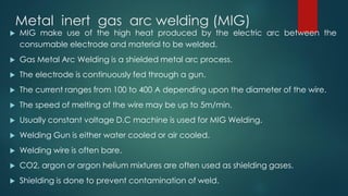 Metal inert gas arc welding (MIG)
 MIG make use of the high heat produced by the electric arc between the
consumable electrode and material to be welded.
 Gas Metal Arc Welding is a shielded metal arc process.
 The electrode is continuously fed through a gun.
 The current ranges from 100 to 400 A depending upon the diameter of the wire.
 The speed of melting of the wire may be up to 5m/min.
 Usually constant voltage D.C machine is used for MIG Welding.
 Welding Gun is either water cooled or air cooled.
 Welding wire is often bare.
 CO2, argon or argon helium mixtures are often used as shielding gases.
 Shielding is done to prevent contamination of weld.
 