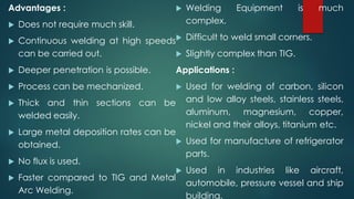 Advantages :
 Does not require much skill.
 Continuous welding at high speeds
can be carried out.
 Deeper penetration is possible.
 Process can be mechanized.
 Thick and thin sections can be
welded easily.
 Large metal deposition rates can be
obtained.
 No flux is used.
 Faster compared to TIG and Metal
Arc Welding.
 Welding Equipment is much
complex.
 Difficult to weld small corners.
 Slightly complex than TIG.
Applications :
 Used for welding of carbon, silicon
and low alloy steels, stainless steels,
aluminum, magnesium, copper,
nickel and their alloys, titanium etc.
 Used for manufacture of refrigerator
parts.
 Used in industries like aircraft,
automobile, pressure vessel and ship
building.
 
