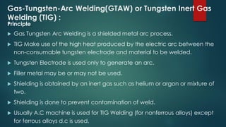 Gas-Tungsten-Arc Welding(GTAW) or Tungsten Inert Gas
Welding (TIG) :
Principle
 Gas Tungsten Arc Welding is a shielded metal arc process.
 TIG Make use of the high heat produced by the electric arc between the
non-consumable tungsten electrode and material to be welded.
 Tungsten Electrode is used only to generate an arc.
 Filler metal may be or may not be used.
 Shielding is obtained by an inert gas such as helium or argon or mixture of
two.
 Shielding is done to prevent contamination of weld.
 Usually A.C machine is used for TIG Welding (for nonferrous alloys) except
for ferrous alloys d.c is used.
 