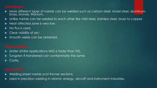 Advantages :
 More different types of metals can be welded such as carbon steel, nickel steel, aluminum,
brass, bronze, titanium.
 Unlike metals can be welded to each other like mild steel, stainless steel, brass to copper.
 Heat affected zone is very low.
 No flux is used.
 Clear visibility of arc.
 Smooth welds can be obtained.
Disadvantages :
 Under similar applications MIG is faster than TIG.
 Tungsten if transferred can contaminate the same.
 Costly.
Applications :
 Welding sheet metals and thinner sections.
 Used in precision welding in atomic energy, aircraft and instrument industries.
 