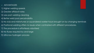  ADVANTAGES
1) Higher welding speeds
2) Greater affidavit rates
3) Less post welding cleaning
4) Better weld pool perceivability
5) No stub end misfortunes or squandered worker hours brought on by changing terminals
6) Positional welding offers no issues when contrasted with different procedures.
7) The procedure is effortlessly robotized
8) No fluxes required by and large
9) Ultra low hydrogen process
 
