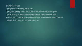 DISADVANTAGES
1) Higher introductory setup cost
2) Higher upkeep costs because of additional electronic parts
3) The setting of plant variables requires a high aptitude level
4) Less productive where high obligation cycle prerequisites are vital
5) Radiation impacts are more extreme
 
