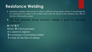 Resistance Welding
 Resistance welding is that process in which a sufficient strong electric current is sent through the
two metal pieces in contact to the welded which melts the metals by the resistance they offer to
the flow of the electric current
 The heat generated during resistance welding is given by following
expression:
H = I 2 R T
Where, H is heat generated
I is current in amperes
R is resistance of area being welded
T is time for the flow of current.
 