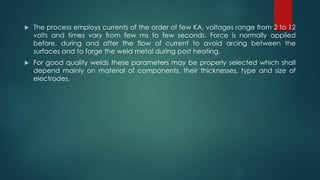  The process employs currents of the order of few KA, voltages range from 2 to 12
volts and times vary from few ms to few seconds. Force is normally applied
before, during and after the flow of current to avoid arcing between the
surfaces and to forge the weld metal during post heating.
 For good quality welds these parameters may be properly selected which shall
depend mainly on material of components, their thicknesses, type and size of
electrodes.
 