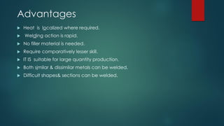 Advantages
 Heat is localized where required.
 Welding action is rapid.
 No filler material is needed.
 Require comparatively lesser skill.
 IT IS suitable for large quantity production.
 Both similar & dissimilar metals can be welded.
 Difficult shapes& sections can be welded.
 
