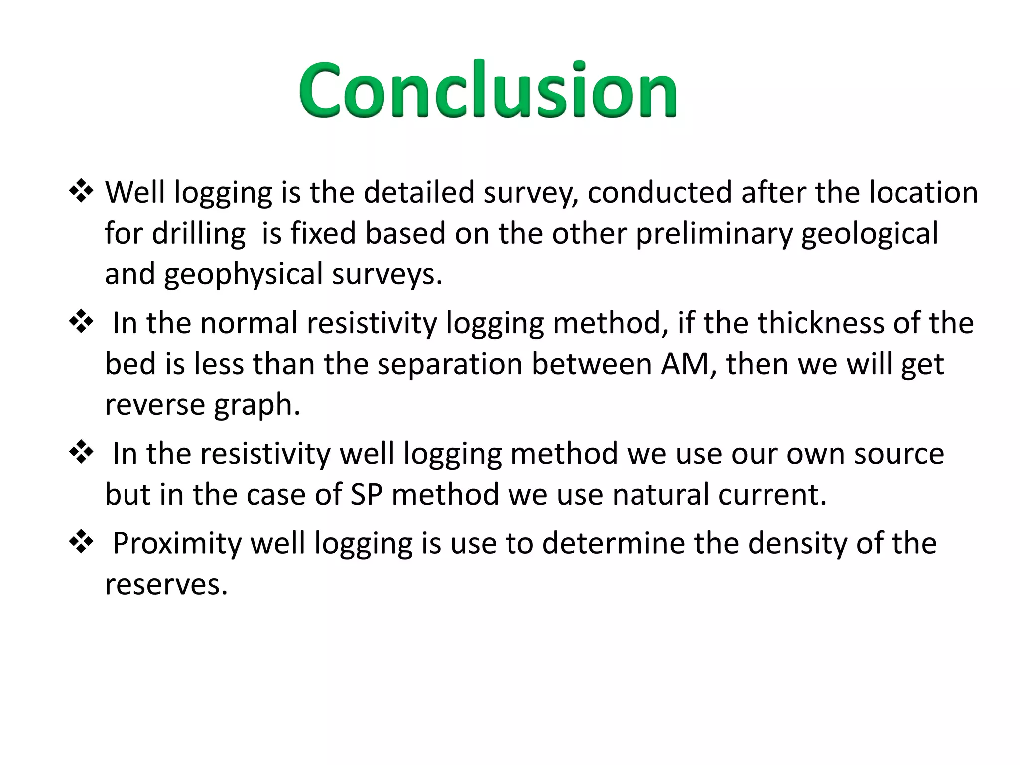 Conclusion
 Well logging is the detailed survey, conducted after the location
for drilling is fixed based on the other preliminary geological
and geophysical surveys.
 In the normal resistivity logging method, if the thickness of the
bed is less than the separation between AM, then we will get
reverse graph.
 In the resistivity well logging method we use our own source
but in the case of SP method we use natural current.
 Proximity well logging is use to determine the density of the
reserves.
 
