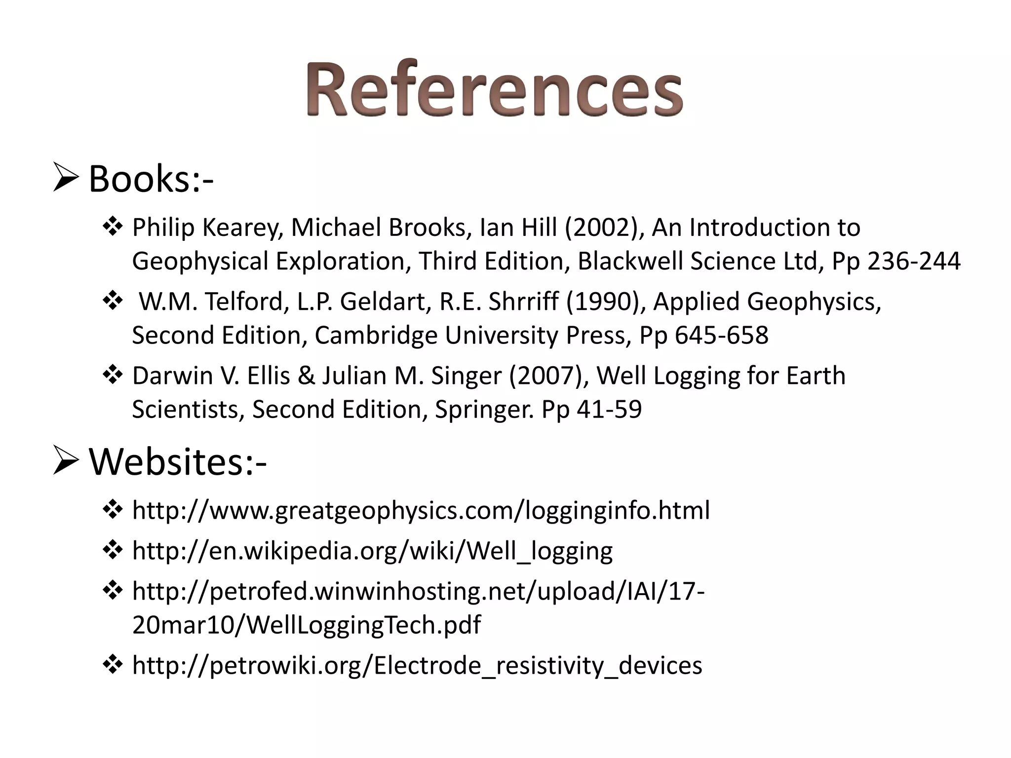 Books:-
 Philip Kearey, Michael Brooks, Ian Hill (2002), An Introduction to
Geophysical Exploration, Third Edition, Blackwell Science Ltd, Pp 236-244
 W.M. Telford, L.P. Geldart, R.E. Shrriff (1990), Applied Geophysics,
Second Edition, Cambridge University Press, Pp 645-658
 Darwin V. Ellis & Julian M. Singer (2007), Well Logging for Earth
Scientists, Second Edition, Springer. Pp 41-59
Websites:-
 http://www.greatgeophysics.com/logginginfo.html
 http://en.wikipedia.org/wiki/Well_logging
 http://petrofed.winwinhosting.net/upload/IAI/17-
20mar10/WellLoggingTech.pdf
 http://petrowiki.org/Electrode_resistivity_devices
 