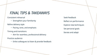 FINAL TIPS & TAKEAWAYS
Consistent rehearsal
• Strengthen your familiarity
Refine delivery style
• Pacing, tone, and emphasis
Timing and transitions
• Aim for seamless, professional delivery
Practice audience
• Enlist colleagues to listen & provide feedback
Seek feedback
Reflect on performance
Explore new techniques
Set personal goals
Iterate and adapt
 