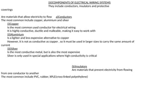 (iii)COMPONENTS OF ELECTRICAL WIRING SYSTEMS
They include conductors, insulators and protective
coverings
Are materials that allow electricity to flow a)Conductors
The most common include copper, aluminium and silver
(i)Copper
Is the most common used conductor for electrical wiring
It is highly conductive, ductile and malleable, making it easy to work with
(ii)Aluminium
Is a lighter and less expensive alternative to copper
However, it is not as conductive as copper , so it must be used in larger sizes to carry the same amount of
current
(iii)Silver
Is the most conductive metal, but is also the most expensive
Silver is only used in special applications where high conductivity is critical
(b)Insulators
Are materials that prevent electricity from flowing
from one conductor to another
The most common include PVC, rubber, XPLE(cross-linked polyethylene)
 