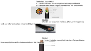 (i)Polyvinyl Chloride(PVC)
Is a common insulator that is inexpensive and easy to work with .
It is rated for use in a wide range of temperatures and environment
(ii)rubber
Is flexible and resistant to moisture. Often used for appliance
cords and other applications where flexibility is important
(iii)XPLE
Is a newer insulation material with excellent flame resistance,
dielectric properties and resistance to moisture and chemicals
 