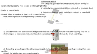 (c)Protective Devices
They safeguard against electrical hazards and prevent damage to
equipment and property. They operate by interrupting the flow
of electricity when abnormal conditions arise, such as overloads, short
circuits, or ground faults
a) Fuses-contain a thin, easily melted wire that acts as a sacrificial
element. When an overload or short circuit occurs, the fuse
melts, breaking the circuit and preventing further damage
a) Circuit breakers –are more sophisticated protective devises that can be manually reset after tripping. They use an
electromagnet or mechanical mechanism to detect overloads or faults and interrupt the circuit accordingly.
a) Grounding –grounding provides a low-resistance path for fault currents to flow to the earth, preventing them from
travelling
through the building structure or causing shocks.
 