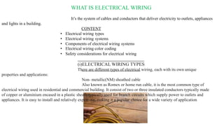 WHAT IS ELECTRICAL WIRING
It’s the system of cables and conductors that deliver electricity to outlets, appliances
and lights in a building.
CONTENT
• Electrical wiring types
• Electrical wiring systems
• Components of electrical wiring systems
• Electrical wiring color coding
• Safety considerations for electrical wiring
(i)ELECTRICAL WIRING TYPES
There are different types of electrical wiring, each with its own unique
properties and applications:
Non- metallic(NM) sheathed cable
Also known as Romex or home run cable, it is the most common type of
electrical wiring used in residential and commercial building. It consist of two or three insulated conductors typically made
of copper or aluminium encased in a plastic sheath typically used for branch circuits which supply power to outlets and
appliances. It is easy to install and relatively expensive, making it a popular choice for a wide variety of application
 