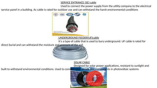 SERVICE ENTRANCE (SE) cable
Used to connect the power supply from the utility company to the electrical
service panel in a building. Ac cable is rated for outdoor use and can withstand the harsh environmental conditions
UNDERGROUND FEEDER(UF)cable
It’s a type of cable that is used to bury underground. UF cable is rated for
direct burial and can withstand the moisture and pressure of the soil.
SOLAR CABLE
Designed for solar power applications, resistant to sunlight and
built to withstand environmental conditions. Used to connect solar panels and components in photovoltaic systems
 