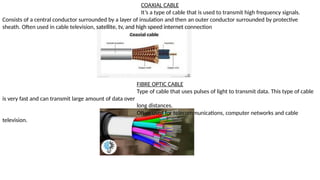 COAXIAL CABLE
It’s a type of cable that is used to transmit high frequency signals.
Consists of a central conductor surrounded by a layer of insulation and then an outer conductor surrounded by protective
sheath. Often used in cable television, satellite, tv, and high speed internet connection
FIBRE OPTIC CABLE
Type of cable that uses pulses of light to transmit data. This type of cable
is very fast and can transmit large amount of data over
long distances.
Often used for telecommunications, computer networks and cable
television.
 