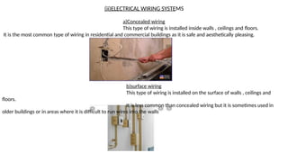 (ii)ELECTRICAL WIRING SYSTEMS
a)Concealed wiring
This type of wiring is installed inside walls , ceilings and floors.
It is the most common type of wiring in residential and commercial buildings as it is safe and aesthetically pleasing.
b)surface wiring
This type of wiring is installed on the surface of walls , ceilings and
floors.
It is less common than concealed wiring but it is sometimes used in
older buildings or in areas where it is difficult to run wires into the walls
 