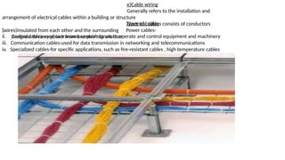 e)Cable wiring
Generally refers to the installation and
arrangement of electrical cables within a building or structure
Electrical cables consists of conductors
(wires)insulated from each other and the surrounding
i.
Types of cables
Power cables-
designed to carry power from one point to another
ii. Control cables-used to transmit control signals to operate and control equipment and machinery
iii. Communication cables-used for data transmission in networking and telecommunications
iv. Specialized cables-for specific applications, such as fire-resistant cables , high temperature cables
 
