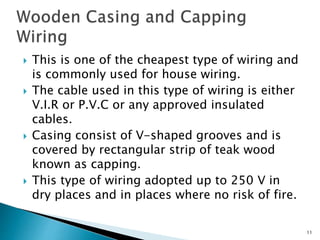  This is one of the cheapest type of wiring and
is commonly used for house wiring.
 The cable used in this type of wiring is either
V.I.R or P.V.C or any approved insulated
cables.
 Casing consist of V-shaped grooves and is
covered by rectangular strip of teak wood
known as capping.
 This type of wiring adopted up to 250 V in
dry places and in places where no risk of fire.
11
 
