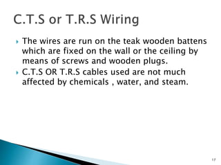  The wires are run on the teak wooden battens
which are fixed on the wall or the ceiling by
means of screws and wooden plugs.
 C.T.S OR T.R.S cables used are not much
affected by chemicals , water, and steam.
17
 