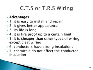  Advantages
 1. it is easy to install and repair
 2. it gives better appearance
 3. its life is long
 4. it is fire proof up to a certain limit
 5. it is cheaper than other types of wiring
except cleat wiring
 6. conductors have strong insulations
 7. chemicals do not affect the conductor
insulation
18
 