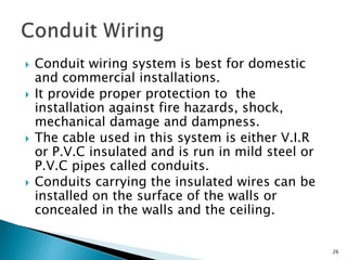 Conduit wiring system is best for domestic
and commercial installations.
 It provide proper protection to the
installation against fire hazards, shock,
mechanical damage and dampness.
 The cable used in this system is either V.I.R
or P.V.C insulated and is run in mild steel or
P.V.C pipes called conduits.
 Conduits carrying the insulated wires can be
installed on the surface of the walls or
concealed in the walls and the ceiling.
26
 