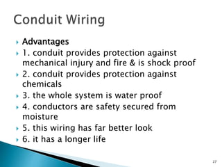  Advantages
 1. conduit provides protection against
mechanical injury and fire & is shock proof
 2. conduit provides protection against
chemicals
 3. the whole system is water proof
 4. conductors are safety secured from
moisture
 5. this wiring has far better look
 6. it has a longer life
27
 
