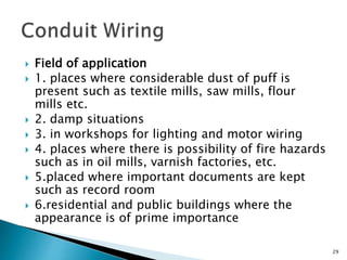  Field of application
 1. places where considerable dust of puff is
present such as textile mills, saw mills, flour
mills etc.
 2. damp situations
 3. in workshops for lighting and motor wiring
 4. places where there is possibility of fire hazards
such as in oil mills, varnish factories, etc.
 5.placed where important documents are kept
such as record room
 6.residential and public buildings where the
appearance is of prime importance
29
 