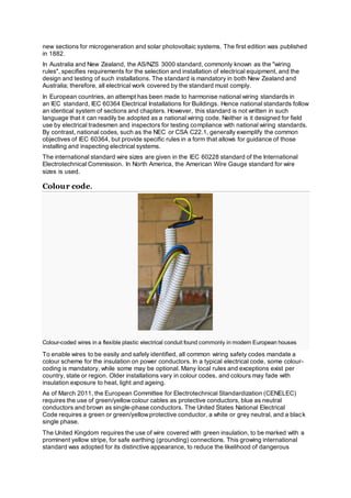 new sections for microgeneration and solar photovoltaic systems. The first edition was published
in 1882.
In Australia and New Zealand, the AS/NZS 3000 standard, commonly known as the "wiring
rules", specifies requirements for the selection and installation of electrical equipment, and the
design and testing of such installations. The standard is mandatory in both New Zealand and
Australia; therefore, all electrical work covered by the standard must comply.
In European countries, an attempt has been made to harmonise national wiring standards in
an IEC standard, IEC 60364 Electrical Installations for Buildings. Hence national standards follow
an identical system of sections and chapters. However, this standard is not written in such
language that it can readily be adopted as a national wiring code. Neither is it designed for field
use by electrical tradesmen and inspectors for testing compliance with national wiring standards.
By contrast, national codes, such as the NEC or CSA C22.1, generally exemplify the common
objectives of IEC 60364, but provide specific rules in a form that allows for guidance of those
installing and inspecting electrical systems.
The international standard wire sizes are given in the IEC 60228 standard of the International
Electrotechnical Commission. In North America, the American Wire Gauge standard for wire
sizes is used.
Colour code.
Colour-coded wires in a flexible plastic electrical conduit found commonly in modern European houses
To enable wires to be easily and safely identified, all common wiring safety codes mandate a
colour scheme for the insulation on power conductors. In a typical electrical code, some colour-
coding is mandatory, while some may be optional. Many local rules and exceptions exist per
country, state or region. Older installations vary in colour codes, and colours may fade with
insulation exposure to heat, light and ageing.
As of March 2011, the European Committee for Electrotechnical Standardization (CENELEC)
requires the use of green/yellowcolour cables as protective conductors, blue as neutral
conductors and brown as single-phase conductors. The United States National Electrical
Code requires a green or green/yellowprotective conductor, a white or grey neutral, and a black
single phase.
The United Kingdom requires the use of wire covered with green insulation, to be marked with a
prominent yellow stripe, for safe earthing (grounding) connections. This growing international
standard was adopted for its distinctive appearance, to reduce the likelihood of dangerous
 