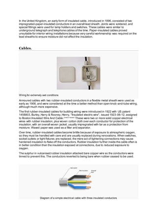 In the United Kingdom, an early form of insulated cable, introduced in 1896, consisted of two
impregnated-paper-insulated conductors in an overall lead sheath. Joints were soldered, and
special fittings were used for lamp holders and switches. These cables were similar to
underground telegraph and telephone cables of the time. Paper-insulated cables proved
unsuitable for interior wiring installations because very careful workmanship was required on the
lead sheaths to ensure moisture did not affect the insulation.
Cables.
Wiring for extremely wet conditions
Armoured cables with two rubber-insulated conductors in a flexible metal sheath were used as
early as 1906, and were considered at the time a better method than open knob-and-tube wiring,
although much more expensive.
The first rubber-insulated cables for building wiring were introduced in 1922 with US patent
1458803, Burley, Harry & Rooney, Henry, "Insulated electric wire", issued 1923-06-12, assigned
to Boston Insulated Wire And Cable.[citation needed]
These were two or more solid copper electrical
wires with rubber insulation, plus woven cotton cloth over each conductor for protection of the
insulation, with an overall woven jacket, usually impregnated with tar as a protection from
moisture. Waxed paper was used as a filler and separator.
Over time, rubber-insulated cables become brittle because of exposure to atmospheric oxygen,
so they must be handled with care and are usually replaced during renovations. When switches,
socket outlets or light fixtures are replaced, the mere act of tightening connections may cause
hardened insulation to flake off the conductors. Rubber insulation further inside the cable often is
in better condition than the insulation exposed at connections, due to reduced exposure to
oxygen.
The sulphur in vulcanised rubber insulation attacked bare copper wire so the conductors were
tinned to prevent this. The conductors reverted to being bare when rubber ceased to be used.
Diagram of a simple electrical cable with three insulated conductors
 