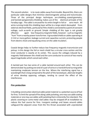The second solution is to route cables away fromtrouble. Beyond this, there are
particular cable designs that minimize electromagnetic pickup and transmission.
Three of the principal design techniques are shielding, coaxial geometry,
and twisted pairgeometry Shielding makes use of the electrical principle of the
Faraday cage . The cable is encased for its entire length in foil or wire mesh. All
wires running inside this shielding layer will be to a large extent decoupled from
external electricalfields, particularlyif the shield is connected to a pointof constant
voltage, such as earth or ground. Simple shielding of this type is not greatly
effective again low-frequency magnetic fields, however - such as magnetic
"hum" froma nearby power transformer. A grounded shield on cables operating at
2.5 kV or more gathers leakage current and capacitive current, protecting people
from electric shock and equalizing stress on the cable insulation.
Coaxial design helps to further reduce low-frequency magnetic transmission and
pickup. In this design the foil or mesh shield has a circular cross section and the
inner conductor is exactly at its center. This causes the voltages induced by a
magnetic field between the shield and the core conductor to consistof two nearly
equal magnitudes which cancel each other.
A twisted pair has two wires of a cable twisted around each other. This can be
demonstrated by putting one end of a pair of wiresin a hand drilland turningwhile
maintaining moderate tension on the line. Where the interfering signal has a
wavelength that is long compared to the pitch of the twisted pair, alternate lengths
of wires develop opposing voltages, tending to cancel the effect of the
interference.
Fire protection
In building construction electrical cable jacket material is a potential sourceof fuel
for fires.To limit the spread of firealong cablejacketing, one may usecablecoating
materials or onemay usecables with jacketing that is inherently fireretardant. The
plastic covering on some metal clad cables may be stripped off at installation to
reduce the fuel source for fires. Inorganic coatings and boxes around cables
safeguard the adjacent areas from the fire threat associated with unprotected
 