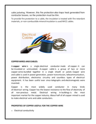 cable jacketing. However, this fire protection also traps heat generated from
conductor losses, so the protection must be thin.
To provide fire protection to a cable, the insulation is treated with fire retardant
materials, or non-combustible mineral insulation is used MICC cables.
COPPER WIRES AND CABLES:
A copper wire is a single electrical conductor made of copper. It can
be insulated or uninsulated. A copper cable is a group of two or more
copper wires bundled together in a single sheath or jacket. Copper wire
and cable is used in power generation, power transmission, telecommunication,
power distribution, electronics circuitry and countless types of electrical
equipment. It has been useful ever since telegraphs and electromagnets were
invented.
Copper is the most widely used conductor in many kinds
of electrical wiring. Copper has the lowest resistance to the flow of electricity of
all non-precious metal. Electrical wiring in buildings is the most
important market for the copper industry. About half of all copper mined is used
to make electrical wire and cable conductors.
PROPERTIES OF COPPER USEFUL FOR THE COPPER WIRE
 Electrical conductivity
 