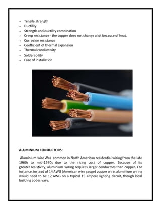  Tensile strength
 Ductility
 Strength and ductility combination
 Creep resistance - the copper does not change a lot because of heat.
 Corrosion resistance
 Coefficient of thermal expansion
 Thermal conductivity
 Solderability
 Ease of installation
ALUMINIUM CONDUCTORS:
Aluminium wireWas common in North American residential wiring from the late
1960s to mid-1970s due to the rising cost of copper. Because of its
greater resistivity, aluminium wiring requires larger conductors than copper. For
instance, instead of 14 AWG (American wiregauge) copper wire, aluminium wiring
would need to be 12 AWG on a typical 15 ampere lighting circuit, though local
building codes vary.
 