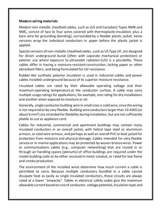 Modern wiring materials
Modern non-metallic sheathed cables, such as (US and Canadian) Types NMB and
NMC, consist of two to four wires covered with thermoplastic insulation, plus a
bare wire for grounding (bonding), surrounded by a flexible plastic jacket. Some
versions wrap the individual conductors in paper before the plastic jacket is
applied.
Special versions of non-metallic sheathed cables, such as US Type UF, are designed
for direct underground burial (often with separate mechanical protection) or
exterior use where exposure to ultraviolet radiation (UV) is a possibility. These
cables differ in having a moisture-resistant construction, lacking paper or other
absorbent fillers, and being formulated for UV resistance.
Rubber-like synthetic polymer insulation is used in industrial cables and power
cables installed underground because of its superior moisture resistance.
Insulated cables are rated by their allowable operating voltage and their
maximum operating temperature at the conductor surface. A cable may carry
multiple usageratings for applications, for example, one rating for dry installations
and another when exposed to moisture or oil.
Generally, singleconductorbuilding wirein smallsizes is solid wire,sincethe wiring
is not required to be very flexible. Building wireconductors larger than 10 AWG (or
about 6 mm²) are stranded for flexibility during installation, but arenot sufficiently
pliable to use as appliance cord.
Cables for industrial, commercial and apartment buildings may contain many
insulated conductors in an overall jacket, with helical tape steel or aluminium
armour, or steel wire armour, and perhaps as well an overall PVCor lead jacketfor
protection from moisture and physical damage. Cables intended for very flexible
serviceor in marine applications may be protected by woven bronzewires. Power
or communications cables (e.g., computer networking) that are routed in or
through air-handling spaces (plenums) of office buildings are required under the
model building code to be either encased in metal conduit, or rated for low flame
and smoke production.
The environment of the installed wires determine how much current a cable is
permitted to carry. Because multiple conductors bundled in a cable cannot
dissipate heat as easily as single insulated conductors, those circuits are always
rated at a lower "ampacity". Tables in electrical safety codes give the maximum
allowablecurrentbased on sizeof conductor, voltagepotential, insulation type and
 