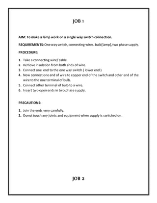 JOB 1
AIM: To make a lamp work on a single way switch connection.
REQUIREMENTS:Onewayswitch,connecting wires,bulb[lamp],two phasesupply.
PROCEDURE:
1. Take a connecting wire/ cable.
2. Remove insulation from both ends of wire.
3. Connect one end to the one way switch ( lower end )
4. Now connect one end of wire to copper end of the switch and other end of the
wire to the one terminal of bulb.
5. Connect other terminal of bulb to a wire.
6. Insert two open ends in two phase supply.
PRECAUTIONS:
1. Join the ends very carefully.
2. Donot touch any joints and equipment when supply is switched on.
JOB 2
 