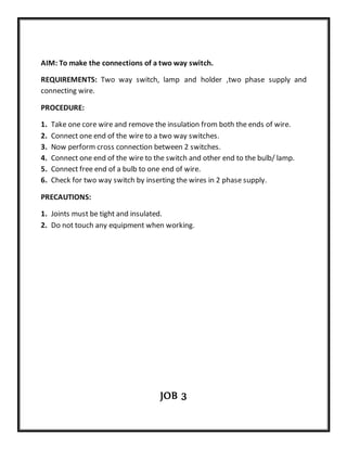 AIM: To make the connections of a two way switch.
REQUIREMENTS: Two way switch, lamp and holder ,two phase supply and
connecting wire.
PROCEDURE:
1. Take one core wire and remove the insulation from both the ends of wire.
2. Connect one end of the wire to a two way switches.
3. Now perform cross connection between 2 switches.
4. Connect one end of the wire to the switch and other end to the bulb/ lamp.
5. Connect free end of a bulb to one end of wire.
6. Check for two way switch by inserting the wires in 2 phase supply.
PRECAUTIONS:
1. Joints must be tight and insulated.
2. Do not touch any equipment when working.
JOB 3
 