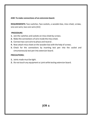 AIM: To make connections of an extension board.
REQUIREMENTS: Two switches, Two sockets, a wooden box, mica sheet, screws,
one core wire, two core wire.[3m]
PROCEDURE:
1. Join the switches and sockets on mica sheet by screws.
2. Make the connections of wire inside the mica sheet.
3. Connect two core wire to phase and neutral .
4. Now attach mica sheet on the wooden box with the help of screws.
5. Check for the connections by inserting test pen into the socket and
simuntaneously test pen into extension board.
PRECAUTIONS:
1. Joints made must be tight.
2. Do not touch any equipment or joint while testing extension board.
JOB 4
 