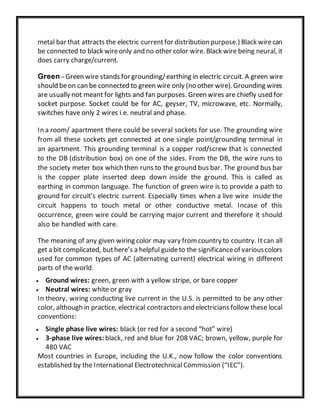 metal bar that attracts the electric currentfor distribution purpose.) Black wirecan
be connected to black wireonly and no other color wire. Black wire being neural, it
does carry charge/current.
Green – Green wire stands for grounding/earthing in electric circuit. A green wire
should beon can be connected to green wire only (no other wire).Grounding wires
are usually not meant for lights and fan purposes. Green wires are chiefly used for
socket purpose. Socket could be for AC, geyser, TV, microwave, etc. Normally,
switches have only 2 wires i.e. neutral and phase.
In a room/ apartment there could be several sockets for use. The grounding wire
from all these sockets get connected at one single point/grounding terminal in
an apartment. This grounding terminal is a copper rod/screw that is connected
to the DB (distribution box) on one of the sides. From the DB, the wire runs to
the society meter box which then runs to the ground bus bar. The ground bus bar
is the copper plate inserted deep down inside the ground. This is called as
earthing in common language. The function of green wire is to provide a path to
ground for circuit’s electric current. Especially times when a live wire inside the
circuit happens to touch metal or other conductive metal. Incase of this
occurrence, green wire could be carrying major current and therefore it should
also be handled with care.
The meaning of any given wiring color may vary fromcountry to country. Itcan all
get a bit complicated, buthere’s a helpful guideto the significanceof variouscolors
used for common types of AC (alternating current) electrical wiring in different
parts of the world.
 Ground wires: green, green with a yellow stripe, or bare copper
 Neutral wires: white or gray
In theory, wiring conducting live current in the U.S. is permitted to be any other
color, although in practice, electrical contractors and electricians follow these local
conventions:
 Single phase live wires: black (or red for a second “hot” wire)
 3-phase live wires: black, red and blue for 208 VAC; brown, yellow, purple for
480 VAC
Most countries in Europe, including the U.K., now follow the color conventions
established by the International Electrotechnical Commission (“IEC”).
 