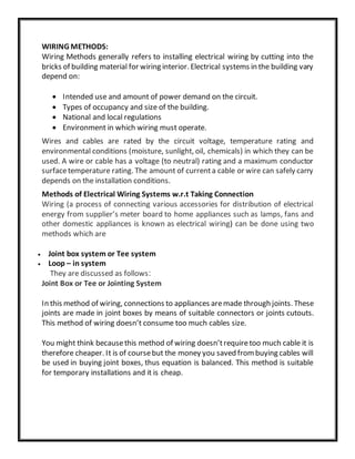 WIRING METHODS:
Wiring Methods generally refers to installing electrical wiring by cutting into the
bricks of building material for wiring interior. Electrical systems in the building vary
depend on:
 Intended use and amount of power demand on the circuit.
 Types of occupancy and size of the building.
 National and local regulations
 Environment in which wiring must operate.
Wires and cables are rated by the circuit voltage, temperature rating and
environmental conditions (moisture, sunlight, oil, chemicals) in which they can be
used. A wire or cable has a voltage (to neutral) rating and a maximum conductor
surfacetemperature rating. The amount of currenta cable or wire can safely carry
depends on the installation conditions.
Methods of Electrical Wiring Systems w.r.t Taking Connection
Wiring (a process of connecting various accessories for distribution of electrical
energy from supplier’s meter board to home appliances such as lamps, fans and
other domestic appliances is known as electrical wiring) can be done using two
methods which are
 Joint box system or Tee system
 Loop – in system
They are discussed as follows:
Joint Box or Tee or Jointing System
In this method of wiring, connections to appliances aremade through joints. These
joints are made in joint boxes by means of suitable connectors or joints cutouts.
This method of wiring doesn’t consume too much cables size.
You might think becausethis method of wiring doesn’trequiretoo much cable it is
therefore cheaper. It is of coursebut the money you saved frombuying cables will
be used in buying joint boxes, thus equation is balanced. This method is suitable
for temporary installations and it is cheap.
 