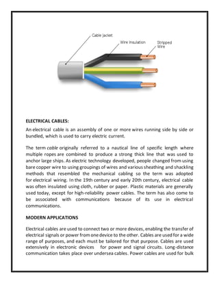 ELECTRICAL CABLES:
An electrical cable is an assembly of one or more wires running side by side or
bundled, which is used to carry electric current.
The term cable originally referred to a nautical line of specific length where
multiple ropes are combined to produce a strong thick line that was used to
anchor large ships. As electric technology developed, people changed from using
bare copper wire to using groupings of wires and various sheathing and shackling
methods that resembled the mechanical cabling so the term was adopted
for electrical wiring. In the 19th century and early 20th century, electrical cable
was often insulated using cloth, rubber or paper. Plastic materials are generally
used today, except for high-reliability power cables. The term has also come to
be associated with communications because of its use in electrical
communications.
MODERN APPLICATIONS
Electrical cables are used to connect two or more devices, enabling the transfer of
electrical signals or power fromonedevice to the other. Cables are used for a wide
range of purposes, and each must be tailored for that purpose. Cables are used
extensively in electronic devices for power and signal circuits. Long-distance
communication takes place over undersea cables. Power cables are used for bulk
 